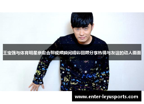 王宝强与体育明星亲密合照视频瞬间精彩回顾分享热情与友谊的动人画面