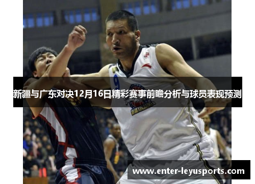 新疆与广东对决12月16日精彩赛事前瞻分析与球员表现预测
